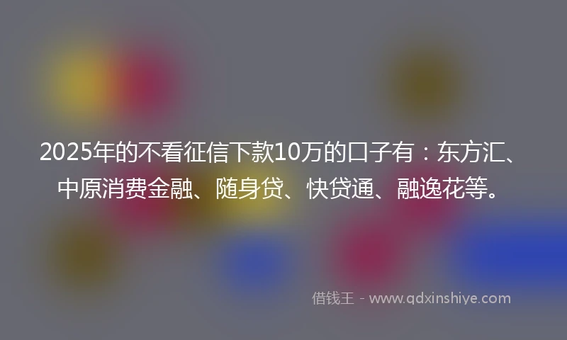 2025年的不看征信下款10万的口子有：东方汇、中原消费金融、随身贷、快贷通、融逸花等。