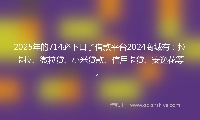 2025年的714必下口子借款平台2024商城有：拉卡拉、微粒贷、小米贷款、信用卡贷、安逸花等。