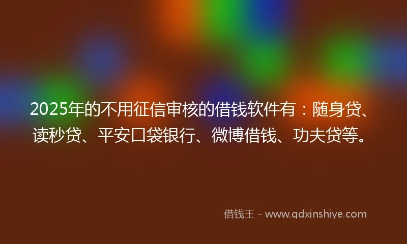 2025年的不用征信审核的借钱软件有：随身贷、读秒贷、平安口袋银行、微博借钱、功夫贷等。