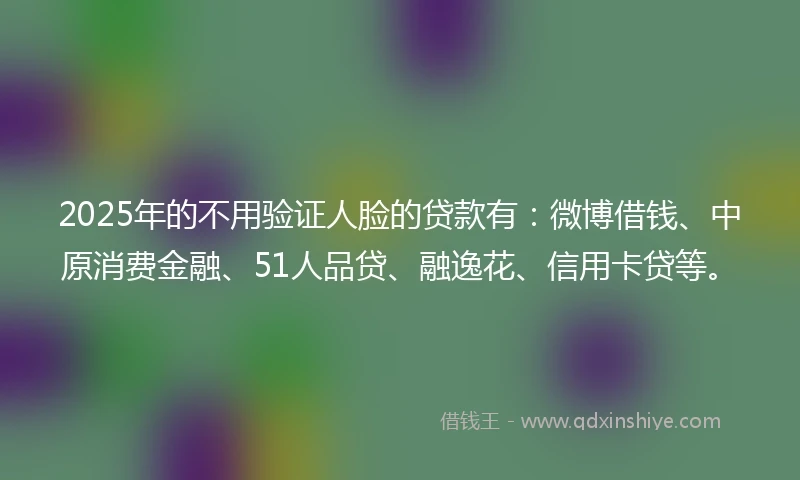 2025年的不用验证人脸的贷款有：微博借钱、中原消费金融、51人品贷、融逸花、信用卡贷等。