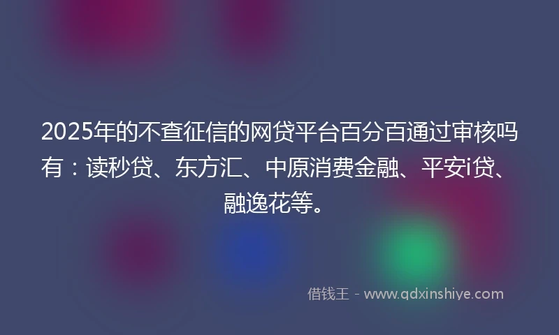 2025年的不查征信的网贷平台百分百通过审核吗有：读秒贷、东方汇、中原消费金融、平安i贷、融逸花等。