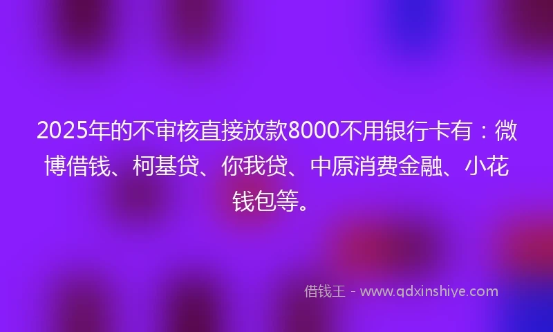 2025年的不审核直接放款8000不用银行卡有：微博借钱、柯基贷、你我贷、中原消费金融、小花钱包等。