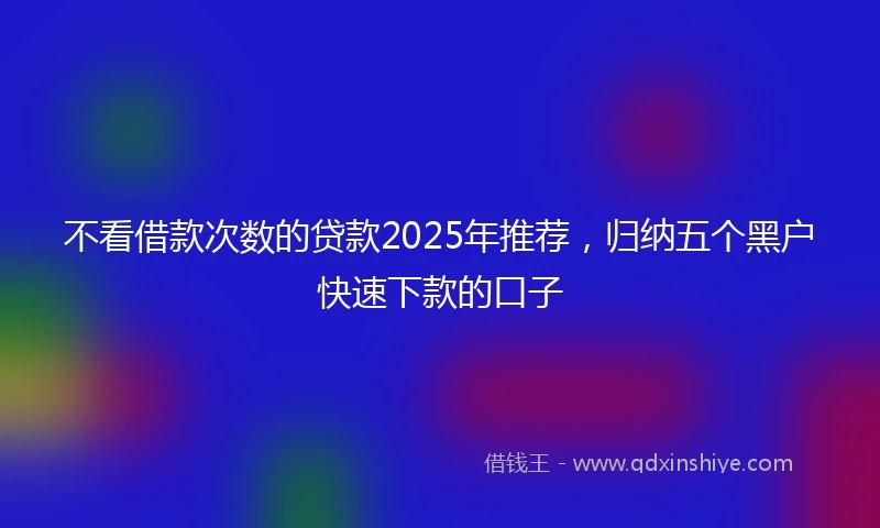 不看借款次数的贷款2025年推荐，归纳五个黑户快速下款的口子