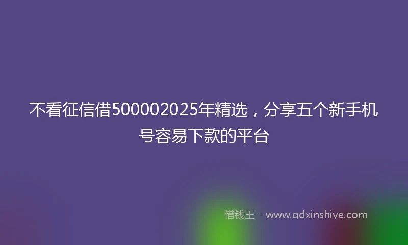 不看征信借500002025年精选,分享五个新手机号容易下款的平台