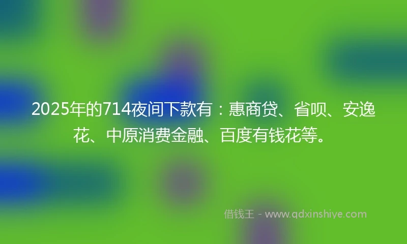 2025年的714夜间下款有：惠商贷、省呗、安逸花、中原消费金融、百度有钱花等。