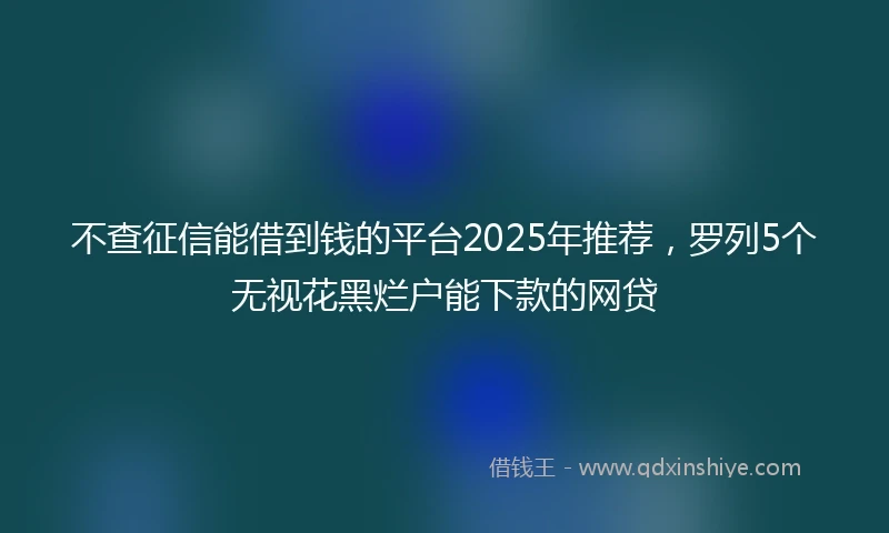 不查征信能借到钱的平台2025年推荐，罗列5个无视花黑烂户能下款的网贷