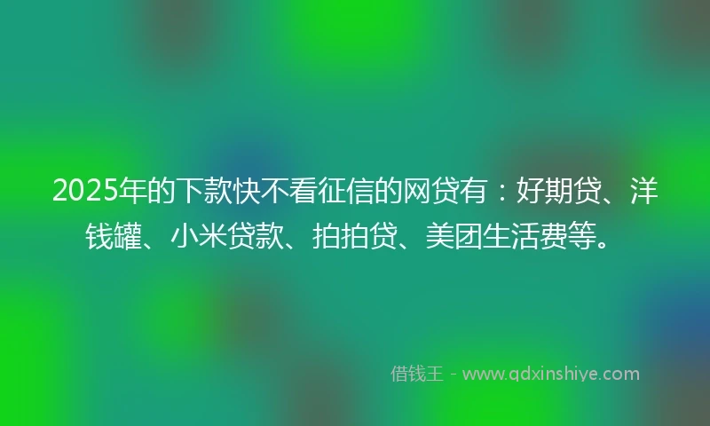 2025年的下款快不看征信的网贷有：好期贷、洋钱罐、小米贷款、拍拍贷、美团生活费等。