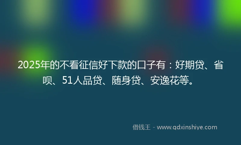 2025年的不看征信好下款的口子有:好期贷、省呗、51人品贷、随身贷、安逸花等。