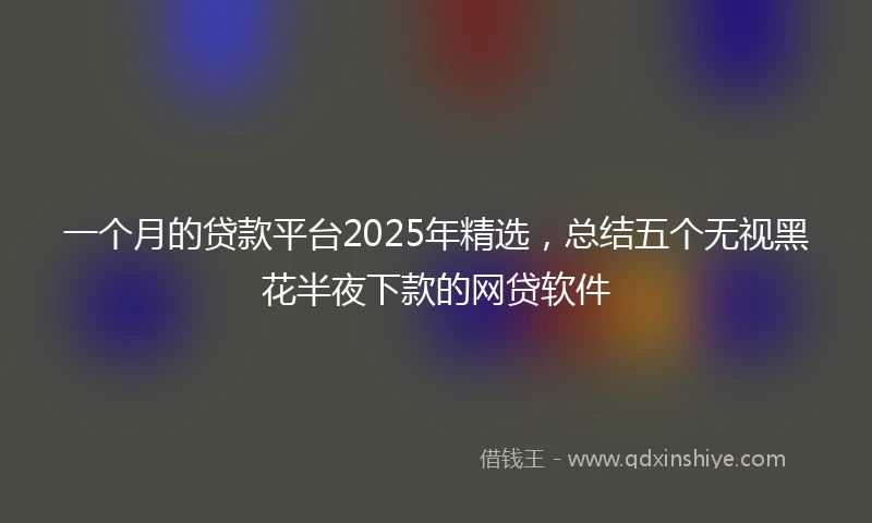 一个月的贷款平台2025年精选，总结五个无视黑花半夜下款的网贷软件