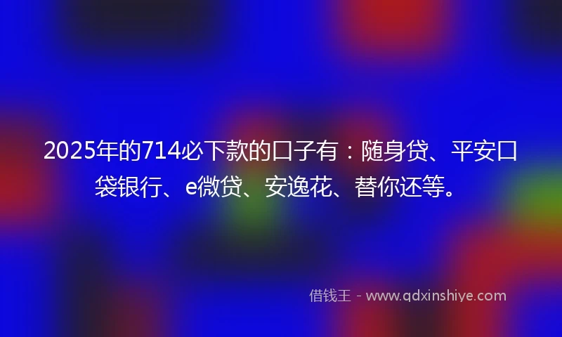 2025年的714必下款的口子有：随身贷、平安口袋银行、e微贷、安逸花、替你还等。