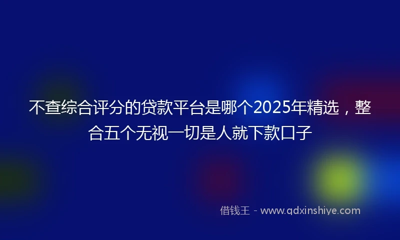 不查综合评分的贷款平台是哪个2025年精选，整合五个无视一切是人就下款口子