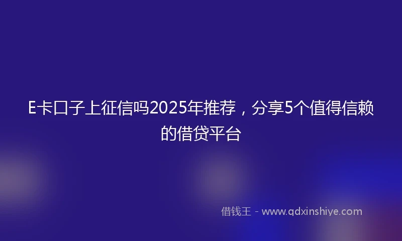 E卡口子上征信吗2025年推荐，分享5个值得信赖的借贷平台
