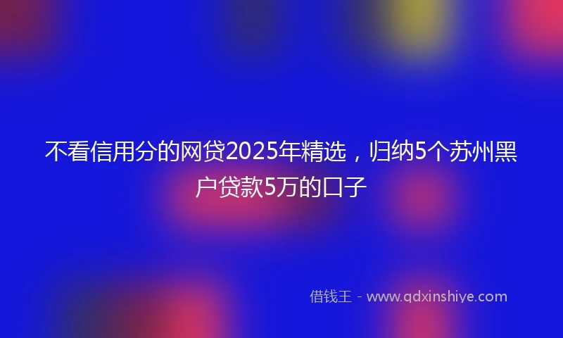 不看信用分的网贷2025年精选，归纳5个苏州黑户贷款5万的口子