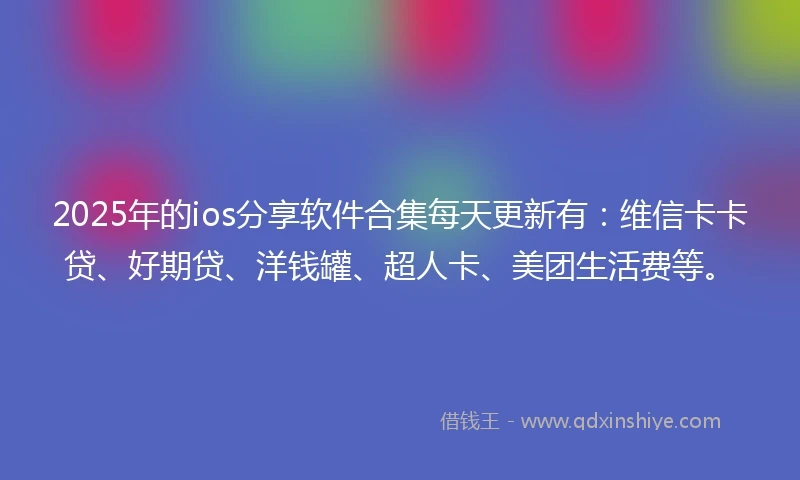 2025年的ios分享软件合集每天更新有：维信卡卡贷、好期贷、洋钱罐、超人卡、美团生活费等。