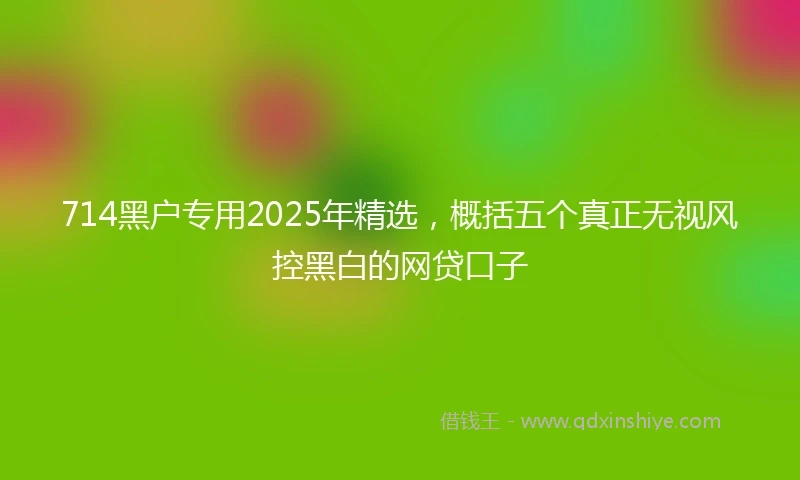 714黑户专用2025年精选，概括五个真正无视风控黑白的网贷口子
