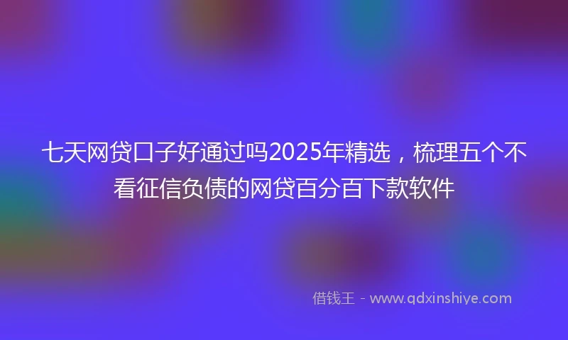 七天网贷口子好通过吗2025年精选，梳理五个不看征信负债的网贷百分百下款软件