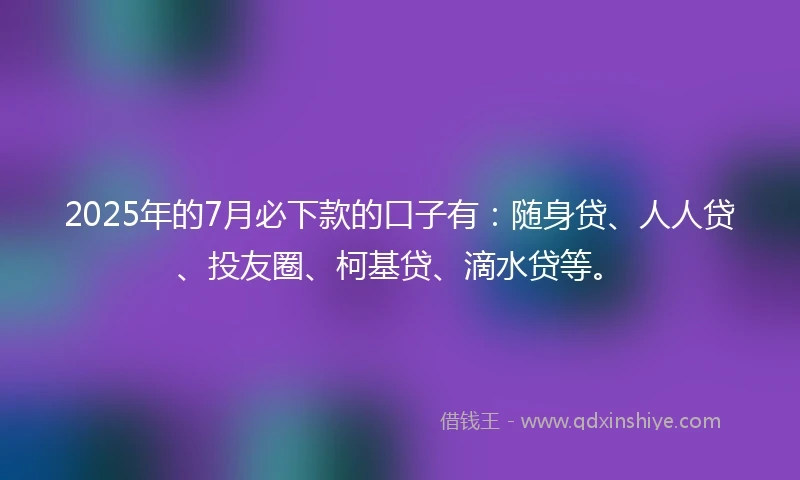 2025年的7月必下款的口子有：随身贷、人人贷、投友圈、柯基贷、滴水贷等。