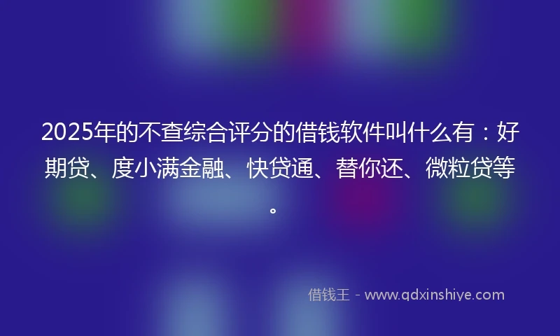 2025年的不查综合评分的借钱软件叫什么有：好期贷、度小满金融、快贷通、替你还、微粒贷等。