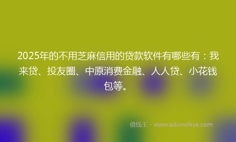 2025年的不用芝麻信用的贷款软件有哪些有：我来贷、投友圈、中原消费金融、人人贷、小花钱包等。