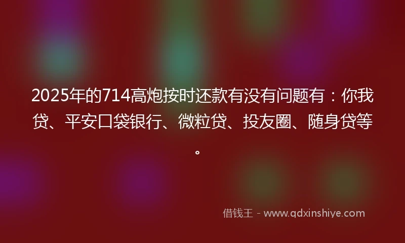 2025年的714高炮按时还款有没有问题有：你我贷、平安口袋银行、微粒贷、投友圈、随身贷等。
