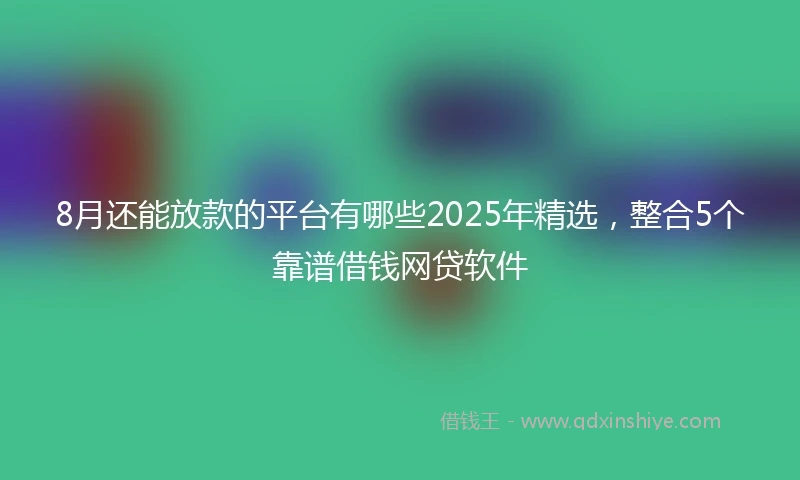 8月还能放款的平台有哪些2025年精选，整合5个靠谱借钱网贷软件