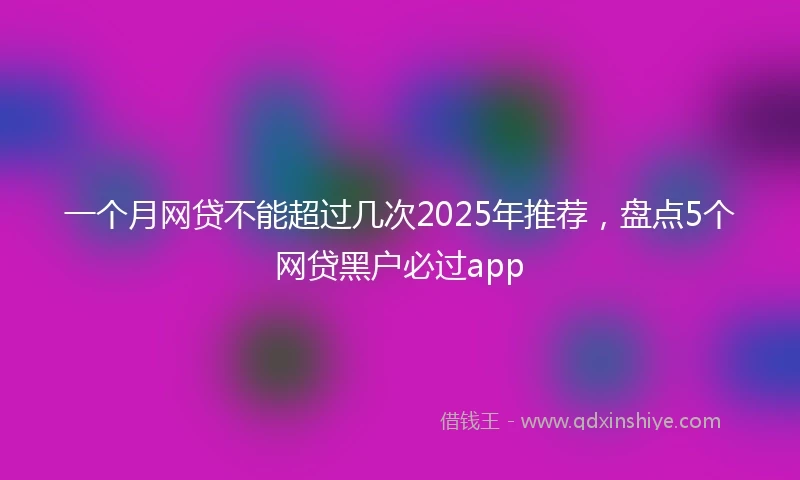 一个月网贷不能超过几次2025年推荐，盘点5个网贷黑户必过app