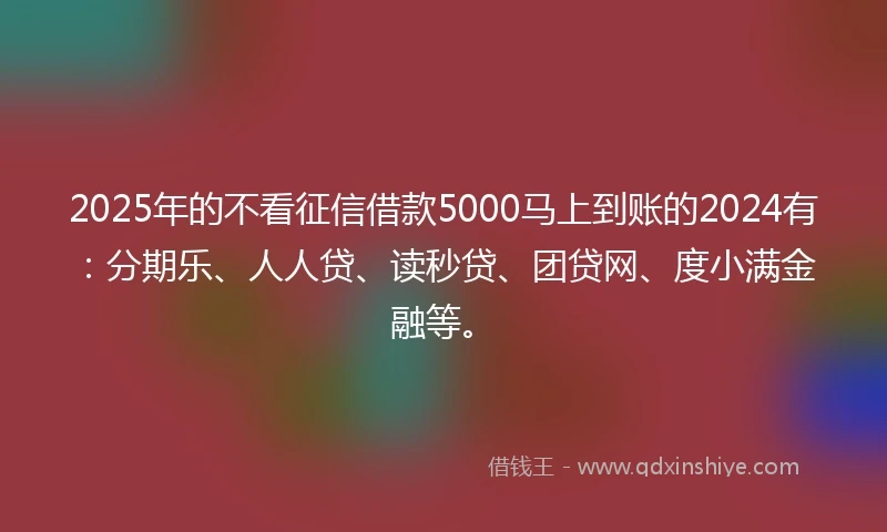 2025年的不看征信借款5000马上到账的2024有：分期乐、人人贷、读秒贷、团贷网、度小满金融等。