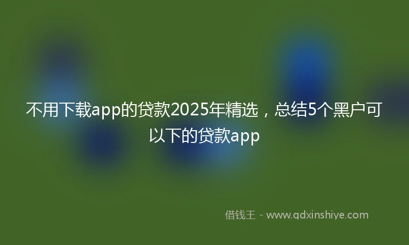 不用下载app的贷款2025年精选，总结5个黑户可以下的贷款app