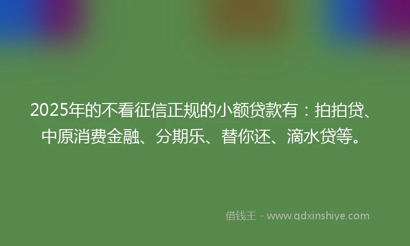 2025年的不看征信正规的小额贷款有：拍拍贷、中原消费金融、分期乐、替你还、滴水贷等。