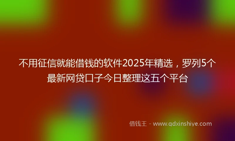 不用征信就能借钱的软件2025年精选，罗列5个最新网贷口子今日整理这五个平台