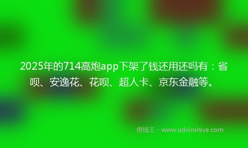 2025年的714高炮app下架了钱还用还吗有：省呗、安逸花、花呗、超人卡、京东金融等。