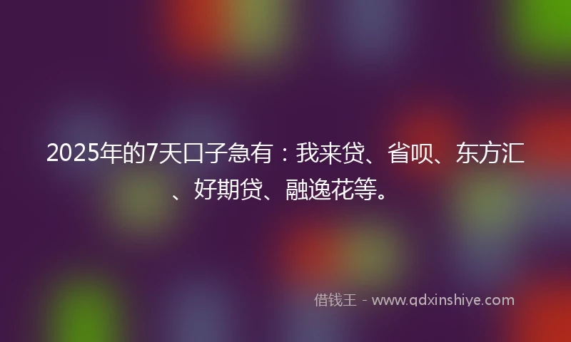 2025年的7天口子急有：我来贷、省呗、东方汇、好期贷、融逸花等。
