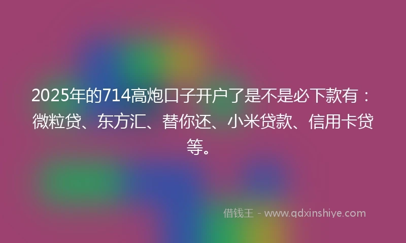 2025年的714高炮口子开户了是不是必下款有：微粒贷、东方汇、替你还、小米贷款、信用卡贷等。