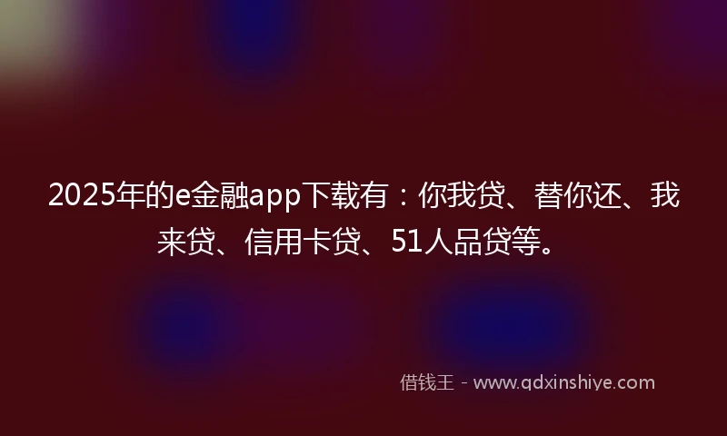 2025年的e金融app下载有：你我贷、替你还、我来贷、信用卡贷、51人品贷等。