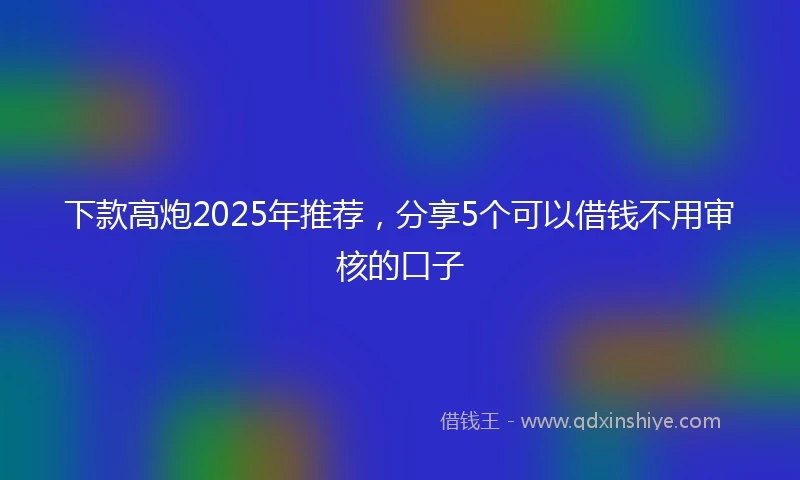 下款高炮2025年推荐，分享5个可以借钱不用审核的口子