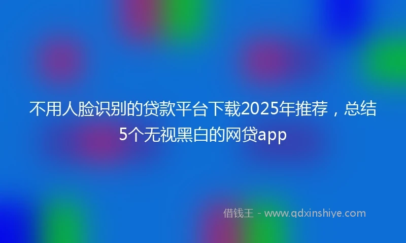 不用人脸识别的贷款平台下载2025年推荐，总结5个无视黑白的网贷app