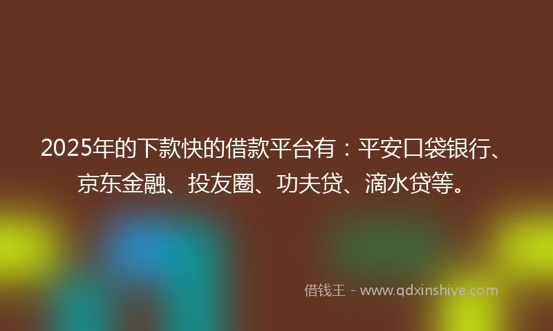 2025年的下款快的借款平台有：平安口袋银行、京东金融、投友圈、功夫贷、滴水贷等。