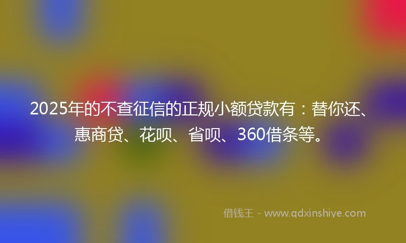 2025年的不查征信的正规小额贷款有：替你还、惠商贷、花呗、省呗、360借条等。