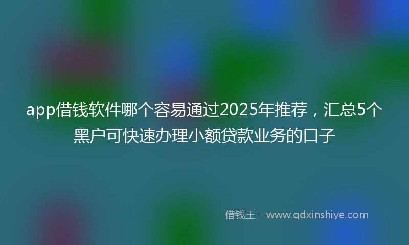app借钱软件哪个容易通过2025年推荐，汇总5个黑户可快速办理小额贷款业务的口子