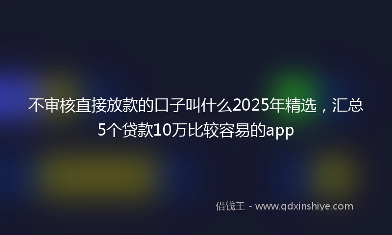 不审核直接放款的口子叫什么2025年精选，汇总5个贷款10万比较容易的app