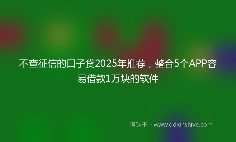 不查征信的口子贷2025年推荐，整合5个APP容易借款1万块的软件