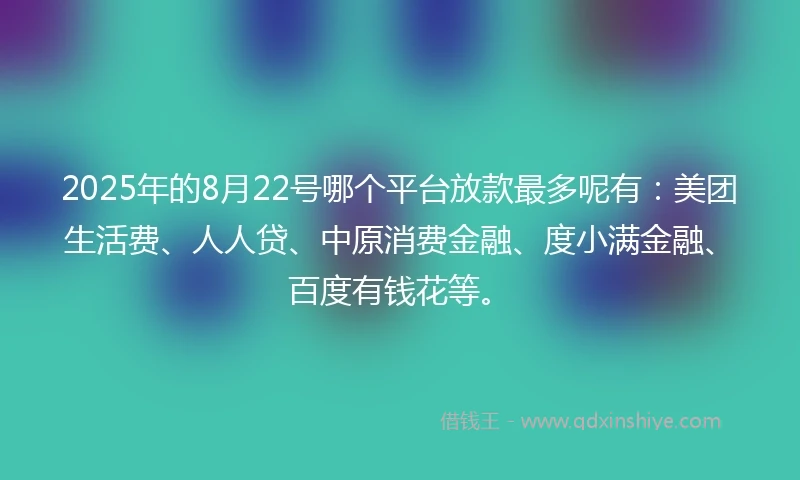 2025年的8月22号哪个平台放款最多呢有：美团生活费、人人贷、中原消费金融、度小满金融、百度有钱花等。