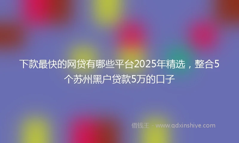 下款最快的网贷有哪些平台2025年精选，整合5个苏州黑户贷款5万的口子