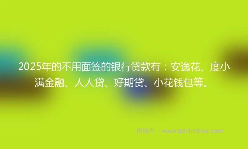 2025年的不用面签的银行贷款有：安逸花、度小满金融、人人贷、好期贷、小花钱包等。