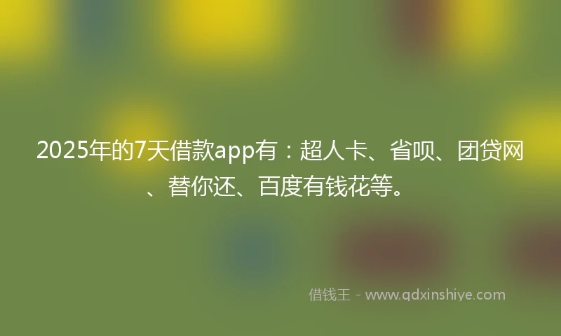 2025年的7天借款app有：超人卡、省呗、团贷网、替你还、百度有钱花等。