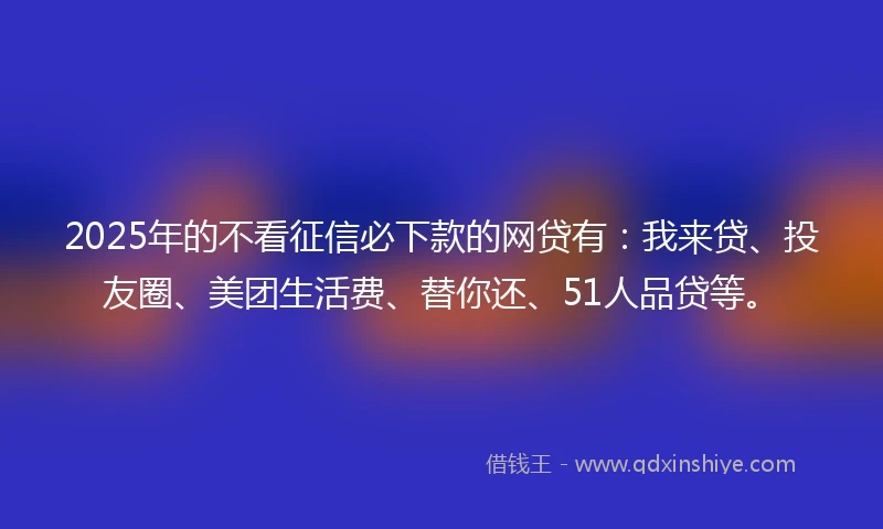 2025年的不看征信必下款的网贷有：我来贷、投友圈、美团生活费、替你还、51人品贷等。
