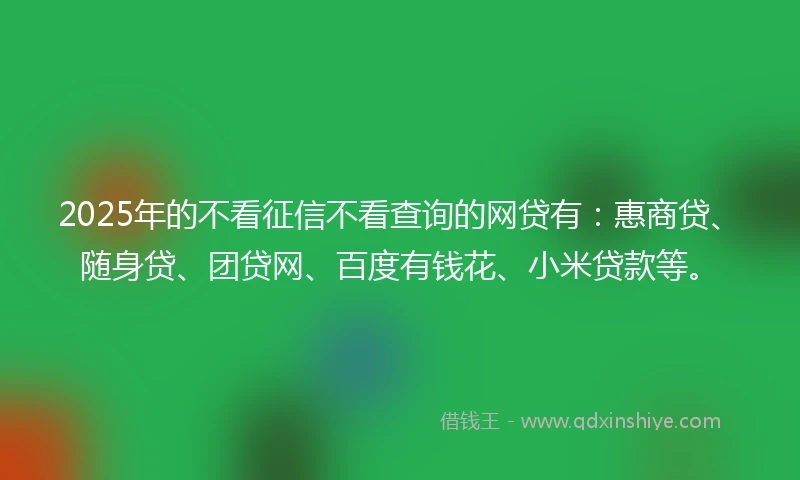 2025年的不看征信不看查询的网贷有:惠商贷、随身贷、团贷网、百度有钱花、小米贷款等。