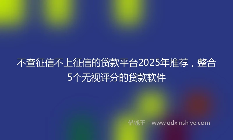 不查征信不上征信的贷款平台2025年推荐，整合5个无视评分的贷款软件