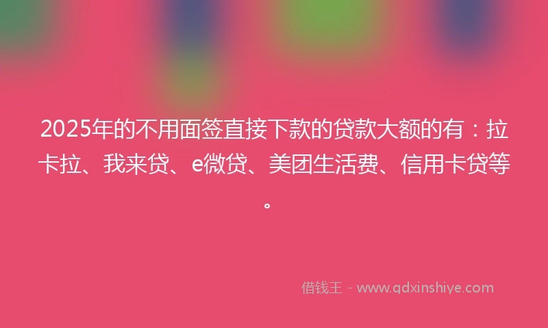 2025年的不用面签直接下款的贷款大额的有:拉卡拉、我来贷、e微贷、美团生活费、信用卡贷等。