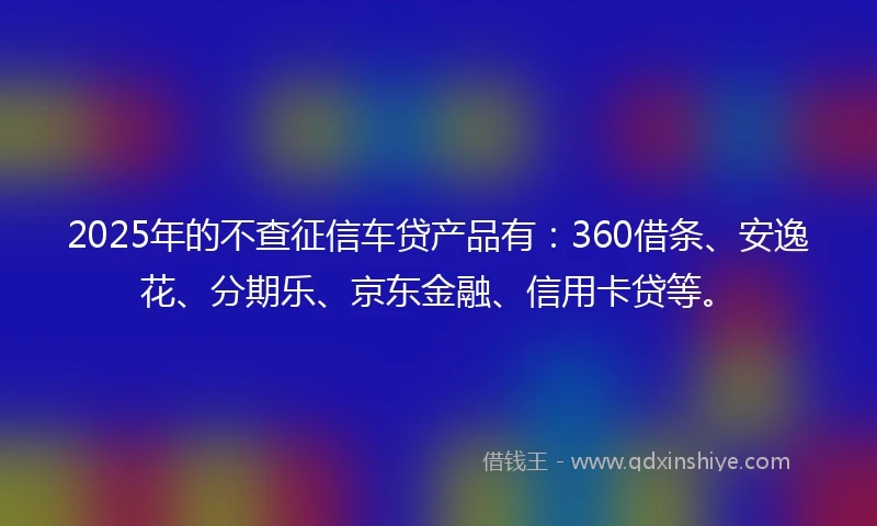 2025年的不查征信车贷产品有：360借条、安逸花、分期乐、京东金融、信用卡贷等。